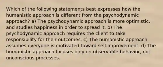 Which of the following statements best expresses how the humanistic approach is different from the psychodynamic approach? a) The psychodynamic approach is more optimistic, and studies happiness in order to spread it. b) The psychodynamic approach requires the client to take responsibility for their outcomes. c) The humanistic approach assumes everyone is motivated toward self-improvement. d) The humanistic approach focuses only on observable behavior, not unconscious processes.