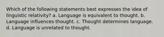 Which of the following statements best expresses the idea of linguistic relativity? a. Language is equivalent to thought. b. Language influences thought. c. Thought determines language. d. Language is unrelated to thought.