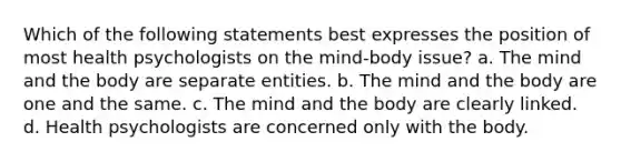 Which of the following statements best expresses the position of most health psychologists on the mind-body issue? a. The mind and the body are separate entities. b. The mind and the body are one and the same. c. The mind and the body are clearly linked. d. Health psychologists are concerned only with the body.