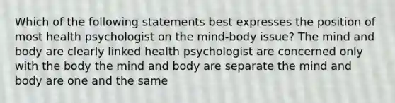 Which of the following statements best expresses the position of most health psychologist on the mind-body issue? The mind and body are clearly linked health psychologist are concerned only with the body the mind and body are separate the mind and body are one and the same