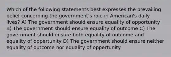 Which of the following statements best expresses the prevailing belief concerning the government's role in American's daily lives? A) The government should ensure equality of opportunity B) The government should ensure equality of outcome C) The government should ensure both equality of outcome and equality of oppertunity D) The government should ensure neither equality of outcome nor equality of oppertunity