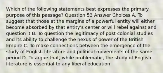 Which of the following statements best expresses the primary purpose of this passage? Question 53 Answer Choices A. To suggest that those at the margins of a powerful entity will either become absorbed by that entity's center or will rebel against and question it B. To question the legitimacy of post-colonial studies and its ability to challenge the nexus of power of the British Empire C. To make connections between the emergence of the study of English literature and political movements of the same period D. To argue that, while problematic, the study of English literature is essential to any liberal education