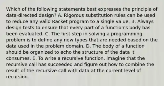 Which of the following statements best expresses the principle of data-directed design? A. Rigorous substitution rules can be used to reduce any valid Racket program to a single value. B. Always design tests to ensure that every part of a function's body has been evaluated. C. The first step in solving a programming problem is to define any new types that are needed based on the data used in the problem domain. D. The body of a function should be organized to echo the structure of the data it consumes. E. To write a recursive function, imagine that the recursive call has succeeded and figure out how to combine the result of the recursive call with data at the current level of recursion.