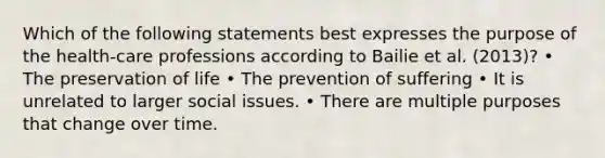 Which of the following statements best expresses the purpose of the health-care professions according to Bailie et al. (2013)? • The preservation of life • The prevention of suffering • It is unrelated to larger social issues. • There are multiple purposes that change over time.