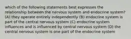 which of the following statements best expresses the relationship between the nervous system and endocrine system? (A) they operate entirely independently (B) endocrine system is part of the central nervous system (C) endocrine system influences and is influenced by central nervous system (D) the central nervous system is one part of the endocrine system