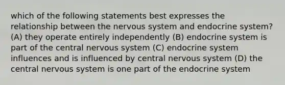 which of the following statements best expresses the relationship between the nervous system and endocrine system? (A) they operate entirely independently (B) endocrine system is part of the central nervous system (C) endocrine system influences and is influenced by central nervous system (D) the central nervous system is one part of the endocrine system