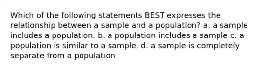 Which of the following statements BEST expresses the relationship between a sample and a population? a. a sample includes a population. b. a population includes a sample c. a population is similar to a sample. d. a sample is completely separate from a population