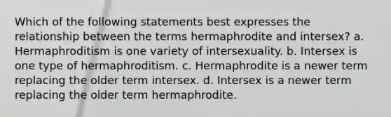 Which of the following statements best expresses the relationship between the terms hermaphrodite and intersex? a. Hermaphroditism is one variety of intersexuality. b. Intersex is one type of hermaphroditism. c. Hermaphrodite is a newer term replacing the older term intersex. d. Intersex is a newer term replacing the older term hermaphrodite.