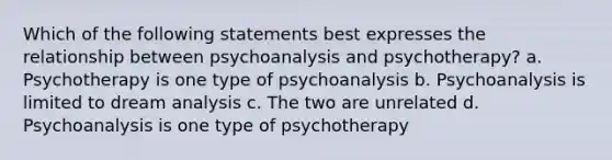 Which of the following statements best expresses the relationship between psychoanalysis and psychotherapy? a. Psychotherapy is one type of psychoanalysis b. Psychoanalysis is limited to dream analysis c. The two are unrelated d. Psychoanalysis is one type of psychotherapy