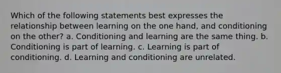 Which of the following statements best expresses the relationship between learning on the one hand, and conditioning on the other? a. Conditioning and learning are the same thing. b. Conditioning is part of learning. c. Learning is part of conditioning. d. Learning and conditioning are unrelated.