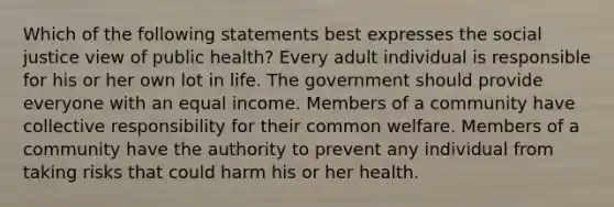 Which of the following statements best expresses the social justice view of public health? Every adult individual is responsible for his or her own lot in life. The government should provide everyone with an equal income. Members of a community have collective responsibility for their common welfare. Members of a community have the authority to prevent any individual from taking risks that could harm his or her health.