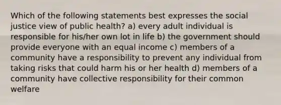 Which of the following statements best expresses the social justice view of public health? a) every adult individual is responsible for his/her own lot in life b) the government should provide everyone with an equal income c) members of a community have a responsibility to prevent any individual from taking risks that could harm his or her health d) members of a community have collective responsibility for their common welfare