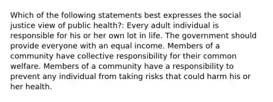 Which of the following statements best expresses the social justice view of public health?: Every adult individual is responsible for his or her own lot in life. The government should provide everyone with an equal income. Members of a community have collective responsibility for their common welfare. Members of a community have a responsibility to prevent any individual from taking risks that could harm his or her health.