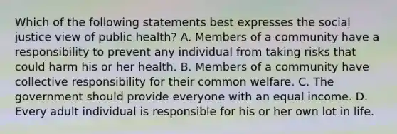 Which of the following statements best expresses the social justice view of public health? A. Members of a community have a responsibility to prevent any individual from taking risks that could harm his or her health. B. Members of a community have collective responsibility for their common welfare. C. The government should provide everyone with an equal income. D. Every adult individual is responsible for his or her own lot in life.