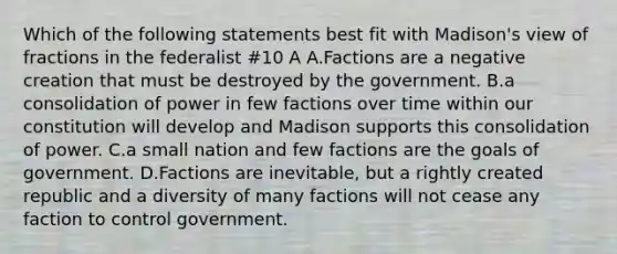 Which of the following statements best fit with Madison's view of fractions in the federalist #10 A A.Factions are a negative creation that must be destroyed by the government. B.a consolidation of power in few factions over time within our constitution will develop and Madison supports this consolidation of power. C.a small nation and few factions are the goals of government. D.Factions are inevitable, but a rightly created republic and a diversity of many factions will not cease any faction to control government.