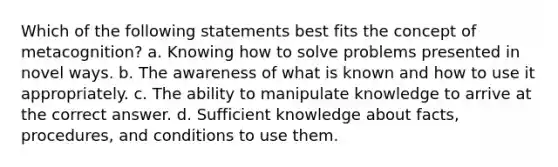 Which of the following statements best fits the concept of metacognition? a. Knowing how to solve problems presented in novel ways. b. The awareness of what is known and how to use it appropriately. c. The ability to manipulate knowledge to arrive at the correct answer. d. Sufficient knowledge about facts, procedures, and conditions to use them.