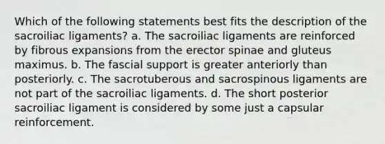 Which of the following statements best fits the description of the sacroiliac ligaments? a. The sacroiliac ligaments are reinforced by fibrous expansions from the erector spinae and gluteus maximus. b. The fascial support is greater anteriorly than posteriorly. c. The sacrotuberous and sacrospinous ligaments are not part of the sacroiliac ligaments. d. The short posterior sacroiliac ligament is considered by some just a capsular reinforcement.