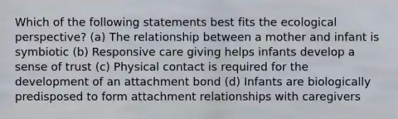 Which of the following statements best fits the ecological perspective? (a) The relationship between a mother and infant is symbiotic (b) Responsive care giving helps infants develop a sense of trust (c) Physical contact is required for the development of an attachment bond (d) Infants are biologically predisposed to form attachment relationships with caregivers