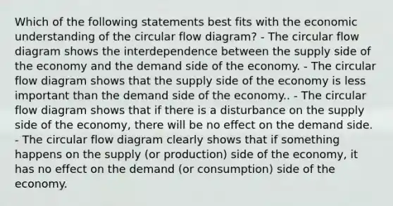 Which of the following statements best fits with the economic understanding of the circular flow diagram? - The circular flow diagram shows the interdependence between the supply side of the economy and the demand side of the economy. - The circular flow diagram shows that the supply side of the economy is less important than the demand side of the economy.. - The circular flow diagram shows that if there is a disturbance on the supply side of the economy, there will be no effect on the demand side. - The circular flow diagram clearly shows that if something happens on the supply (or production) side of the economy, it has no effect on the demand (or consumption) side of the economy.