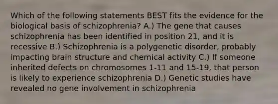 Which of the following statements BEST fits the evidence for the biological basis of schizophrenia? A.) The gene that causes schizophrenia has been identified in position 21, and it is recessive B.) Schizophrenia is a polygenetic disorder, probably impacting brain structure and chemical activity C.) If someone inherited defects on chromosomes 1-11 and 15-19, that person is likely to experience schizophrenia D.) Genetic studies have revealed no gene involvement in schizophrenia