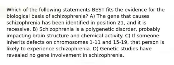 Which of the following statements BEST fits the evidence for the biological basis of schizophrenia? A) The gene that causes schizophrenia has been identified in position 21, and it is recessive. B) Schizophrenia is a polygenetic disorder, probably impacting brain structure and chemical activity. C) If someone inherits defects on chromosomes 1-11 and 15-19, that person is likely to experience schizophrenia. D) Genetic studies have revealed no gene involvement in schizophrenia.