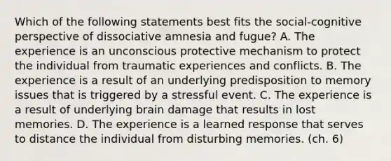 Which of the following statements best fits the social-cognitive perspective of dissociative amnesia and fugue? A. The experience is an unconscious protective mechanism to protect the individual from traumatic experiences and conflicts. B. The experience is a result of an underlying predisposition to memory issues that is triggered by a stressful event. C. The experience is a result of underlying brain damage that results in lost memories. D. The experience is a learned response that serves to distance the individual from disturbing memories. (ch. 6)