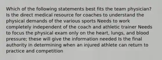 Which of the following statements best fits the team physician? Is the direct medical resource for coaches to understand the physical demands of the various sports Needs to work completely independent of the coach and athletic trainer Needs to focus the physical exam only on <a href='https://www.questionai.com/knowledge/kya8ocqc6o-the-heart' class='anchor-knowledge'>the heart</a>, lungs, and <a href='https://www.questionai.com/knowledge/kD0HacyPBr-blood-pressure' class='anchor-knowledge'>blood pressure</a>; these will give the information needed Is the final authority in determining when an injured athlete can return to practice and competition