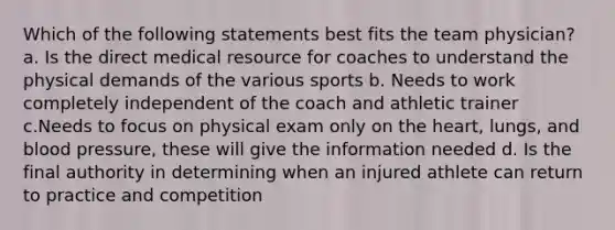 Which of the following statements best fits the team physician? a. Is the direct medical resource for coaches to understand the physical demands of the various sports b. Needs to work completely independent of the coach and athletic trainer c.Needs to focus on physical exam only on the heart, lungs, and blood pressure, these will give the information needed d. Is the final authority in determining when an injured athlete can return to practice and competition