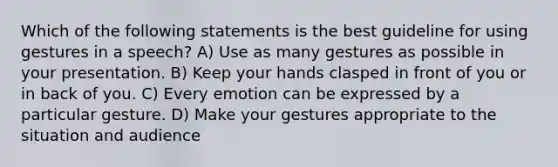 Which of the following statements is the best guideline for using gestures in a speech? A) Use as many gestures as possible in your presentation. B) Keep your hands clasped in front of you or in back of you. C) Every emotion can be expressed by a particular gesture. D) Make your gestures appropriate to the situation and audience