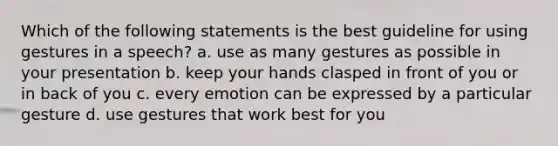 Which of the following statements is the best guideline for using gestures in a speech? a. use as many gestures as possible in your presentation b. keep your hands clasped in front of you or in back of you c. every emotion can be expressed by a particular gesture d. use gestures that work best for you