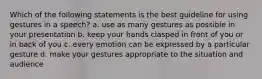 Which of the following statements is the best guideline for using gestures in a speech? a. use as many gestures as possible in your presentation b. keep your hands clasped in front of you or in back of you c. every emotion can be expressed by a particular gesture d. make your gestures appropriate to the situation and audience