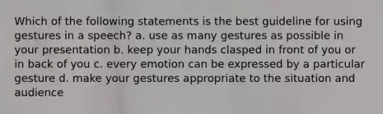 Which of the following statements is the best guideline for using gestures in a speech? a. use as many gestures as possible in your presentation b. keep your hands clasped in front of you or in back of you c. every emotion can be expressed by a particular gesture d. make your gestures appropriate to the situation and audience