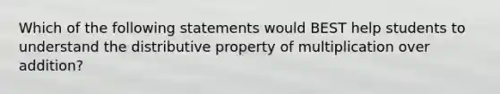 Which of the following statements would BEST help students to understand the distributive property of multiplication over addition?