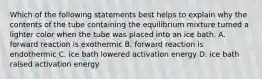 Which of the following statements best helps to explain why the contents of the tube containing the equilibrium mixture turned a lighter color when the tube was placed into an ice bath. A. forward reaction is exothermic B. forward reaction is endothermic C. ice bath lowered activation energy D. ice bath raised activation energy