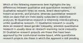 Which of the following statements best highlights the key differences between qualitative and quantitative research? A) Qualitative research relies on words, direct observations, historical records, and pictures, whereas quantitative research relies on data that are more easily subjected to statistical analyses. B) Quantitative research is inherently interdisciplinary, unlike qualitative research. C) Qualitative research is usually done on research about gender inequality, whereas quantitative research is usually done on research involving racial inequality. D) Qualitative research projects are those that have been approved by the institutional review board, while quantitative research projects are those in which the approval is still pending.