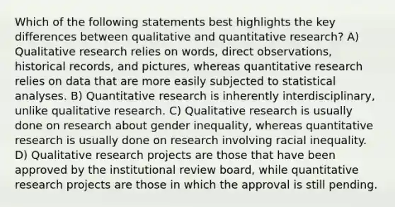 Which of the following statements best highlights the key differences between qualitative and quantitative research? A) Qualitative research relies on words, direct observations, historical records, and pictures, whereas quantitative research relies on data that are more easily subjected to statistical analyses. B) Quantitative research is inherently interdisciplinary, unlike qualitative research. C) Qualitative research is usually done on research about gender inequality, whereas quantitative research is usually done on research involving racial inequality. D) Qualitative research projects are those that have been approved by the institutional review board, while quantitative research projects are those in which the approval is still pending.