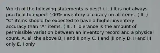 Which of the following statements is best? ( I. ) It is not always practical to expect 100% inventory accuracy on all items. ( II. ) "C" items should be expected to have a higher inventory accuracy than "A" items. ( III. ) Tolerance is the amount of permissible variation between an inventory record and a physical count. A. all the above B. I and II only C. I and III only D. II and III only E. I only.