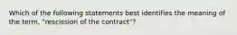 Which of the following statements best identifies the meaning of the term, "rescission of the contract"?