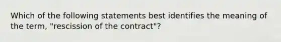 Which of the following statements best identifies the meaning of the term, "rescission of the contract"?