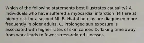 Which of the following statements best illustrates causality? A. Individuals who have suffered a myocardial infarction (MI) are at higher risk for a second MI. B. Hiatal hernias are diagnosed more frequently in older adults. C. Prolonged sun exposure is associated with higher rates of skin cancer. D. Taking time away from work leads to fewer stress-related illnesses.