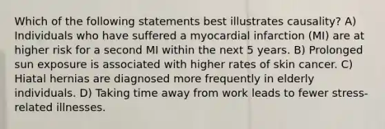 Which of the following statements best illustrates causality? A) Individuals who have suffered a myocardial infarction (MI) are at higher risk for a second MI within the next 5 years. B) Prolonged sun exposure is associated with higher rates of skin cancer. C) Hiatal hernias are diagnosed more frequently in elderly individuals. D) Taking time away from work leads to fewer stress-related illnesses.