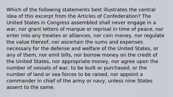 Which of the following statements best illustrates the central idea of this excerpt from the Articles of Confederation? The United States in Congress assembled shall never engage in a war, nor grant letters of marque or reprisal in time of peace, nor enter into any treaties or alliances, nor coin money, nor regulate the value thereof, nor ascertain the sums and expenses necessary for the defense and welfare of the United States, or any of them, nor emit bills, nor borrow money on the credit of the United States, nor appropriate money, nor agree upon the number of vessels of war, to be built or purchased, or the number of land or sea forces to be raised, nor appoint a commander in chief of the army or navy, unless nine States assent to the same.