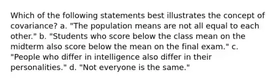 Which of the following statements best illustrates the concept of covariance? a. "The population means are not all equal to each other." b. "Students who score below the class mean on the midterm also score below the mean on the final exam." c. "People who differ in intelligence also differ in their personalities." d. "Not everyone is the same."