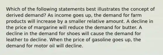 Which of the following statements best illustrates the concept of derived demand? As income goes up, the demand for farm products will increase by a smaller relative amount. A decline in the price of margarine will reduce the demand for butter. A decline in the demand for shoes will cause the demand for leather to decline. When the price of gasoline goes up, the demand for motor oil will decline.