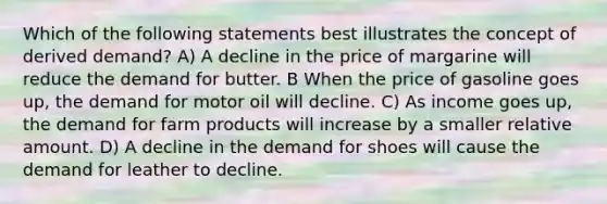 Which of the following statements best illustrates the concept of derived demand? A) A decline in the price of margarine will reduce the demand for butter. B When the price of gasoline goes up, the demand for motor oil will decline. C) As income goes up, the demand for farm products will increase by a smaller relative amount. D) A decline in the demand for shoes will cause the demand for leather to decline.