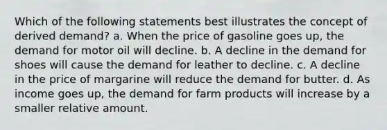 Which of the following statements best illustrates the concept of derived demand? a. When the price of gasoline goes up, the demand for motor oil will decline. b. A decline in the demand for shoes will cause the demand for leather to decline. c. A decline in the price of margarine will reduce the demand for butter. d. As income goes up, the demand for farm products will increase by a smaller relative amount.