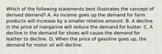 Which of the following statements best illustrates the concept of derived demand? A. As income goes up the demand for farm products will increase by a smaller relative amount. B. A decline in the price of margarine will reduce the demand for butter. C. A decline in the demand for shoes will cause the demand for leather to decline. D. When the price of gasoline goes up, the demand for motor oil will decline.