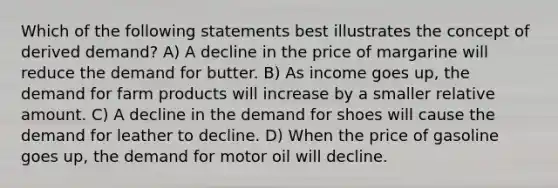 Which of the following statements best illustrates the concept of derived demand? A) A decline in the price of margarine will reduce the demand for butter. B) As income goes up, the demand for farm products will increase by a smaller relative amount. C) A decline in the demand for shoes will cause the demand for leather to decline. D) When the price of gasoline goes up, the demand for motor oil will decline.