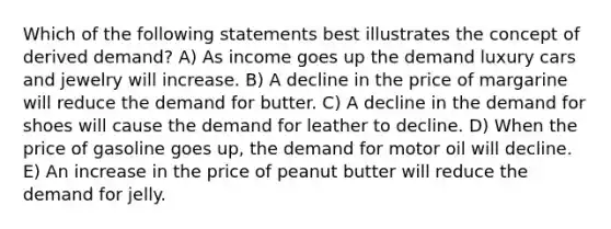 Which of the following statements best illustrates the concept of derived demand? A) As income goes up the demand luxury cars and jewelry will increase. B) A decline in the price of margarine will reduce the demand for butter. C) A decline in the demand for shoes will cause the demand for leather to decline. D) When the price of gasoline goes up, the demand for motor oil will decline. E) An increase in the price of peanut butter will reduce the demand for jelly.