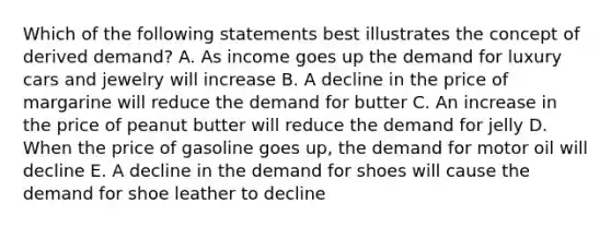 Which of the following statements best illustrates the concept of derived demand? A. As income goes up the demand for luxury cars and jewelry will increase B. A decline in the price of margarine will reduce the demand for butter C. An increase in the price of peanut butter will reduce the demand for jelly D. When the price of gasoline goes up, the demand for motor oil will decline E. A decline in the demand for shoes will cause the demand for shoe leather to decline